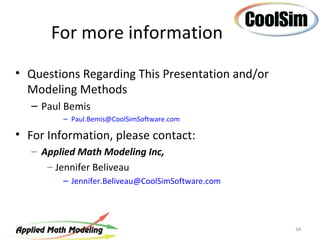 For more information
• Questions Regarding This Presentation and/or
  Modeling Methods
   – Paul Bemis
         – Paul.Bemis@CoolSimSoftware.com

• For Information, please contact:
   – Applied Math Modeling Inc,
      – Jennifer Beliveau
         – Jennifer.Beliveau@CoolSimSoftware.com




                                                   34
 