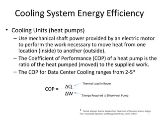 Cooling System Energy Efficiency
• Cooling Units (heat pumps)
  – Use mechanical shaft power provided by an electric motor
    to perform the work necessary to move heat from one
    location (inside) to another (outside).
  – The Coefficient of Performance (COP) of a heat pump is the
    ratio of the heat pumped (moved) to the supplied work.
  – The COP for Data Center Cooling ranges from 2-5*
                                 Thermal Load In Room
               COP =   ∆Q
                       ∆W        Energy Required to Drive Heat Pump



                             *   Patnaik, Marwah, Sharma, Ramakrishnan Department of Computer Science, Virginia
                             Tech, “Sustainable Operation and Management of Data Center Chillers”           7
 