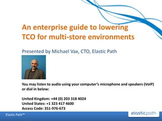 An enterprise guide to lowering
           TCO for multi-store environments
           Presented by Michael Vax, CTO, Elastic Path




           You may listen to audio using your computer’s microphone and speakers (VoIP)
           or dial in below:

           United Kingdom: +44 (0) 203 318 4024
           United States: +1 323 417 4600
           Access Code: 351-976-673
Elastic Path™
 