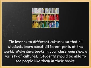 Tie lessons to different cultures so that all students learn about different parts of the world. Make sure books in your classroom show a variety of cultures. Students should be able to see people like them in their books.
