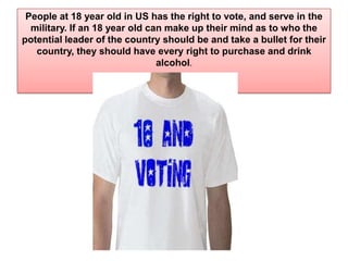 People at 18 year old in US has the right to vote, and serve in the military. If an 18 year old can make up their mind as to who the potential leader of the country should be and take a bullet for their country, they should have every right to purchase and drink alcohol.