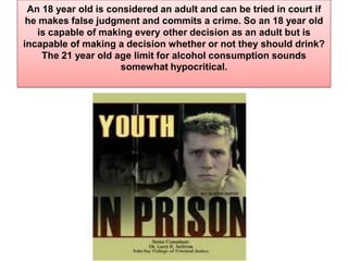 An 18 year old is considered an adult and can be tried in court if he makes false judgment and commits a crime. So an 18 year old is capable of making every other decision as an adult but is incapable of making a decision whether or not they should drink? The 21 year old age limit for alcohol consumption sounds somewhat hypocritical.