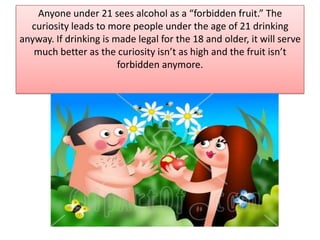 Anyone under 21 sees alcohol as a “forbidden fruit.” The curiosity leads to more people under the age of 21 drinking anyway. If drinking is made legal for the 18 and older, it will serve much better as the curiosity isn’t as high and the fruit isn’t forbidden anymore.
