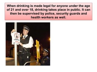 When drinking is made legal for anyone under the age of 21 and over 18, drinking takes place in public. It can then be supervised by police, security guards and health workers as well.