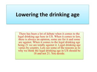 Lowering the drinking age There has been a lot of debate when it comes to the legal drinking age here in US. When it comes to law, there is always an opinion, some are for it and some are against. When it comes to the legal drinking age being 21 we are totally against it. Legal drinking age varies by country. Lets see some of the reasons as to why we think the legal drinking age in US should be 18 and not 21. You deside. 