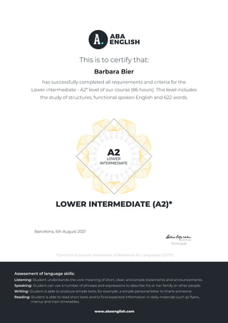 www.abaenglish.com
This is to certify that:
Barcelona, 13th March 2019
Principal
*Common European Framework of Reference for Languages (CEFR)
LOWER INTERMEDIATE (A2)*
has successfully completed all requirements and criteria for the
Lower intermediate - A2* level of our course (86 hours). This level includes
the study of structures, functional spoken English and 622 words.
Assessment of language skills:
Listening: Student understands the core meaning of short, clear, and simple statements and announcements.
Speaking: Student can use a number of phrases and expressions to describe his or her family or other people.
Writing: Student is able to produce simple texts, for example, a simple personal letter to thank someone.
Reading: Student is able to read short texts and to ﬁnd expected information in daily materials such as ﬂyers,
menus and train timetables.
Powered by TCPDF (www.tcpdf.org)
Barbara Bier
Barcelona, 5th August 2021
 