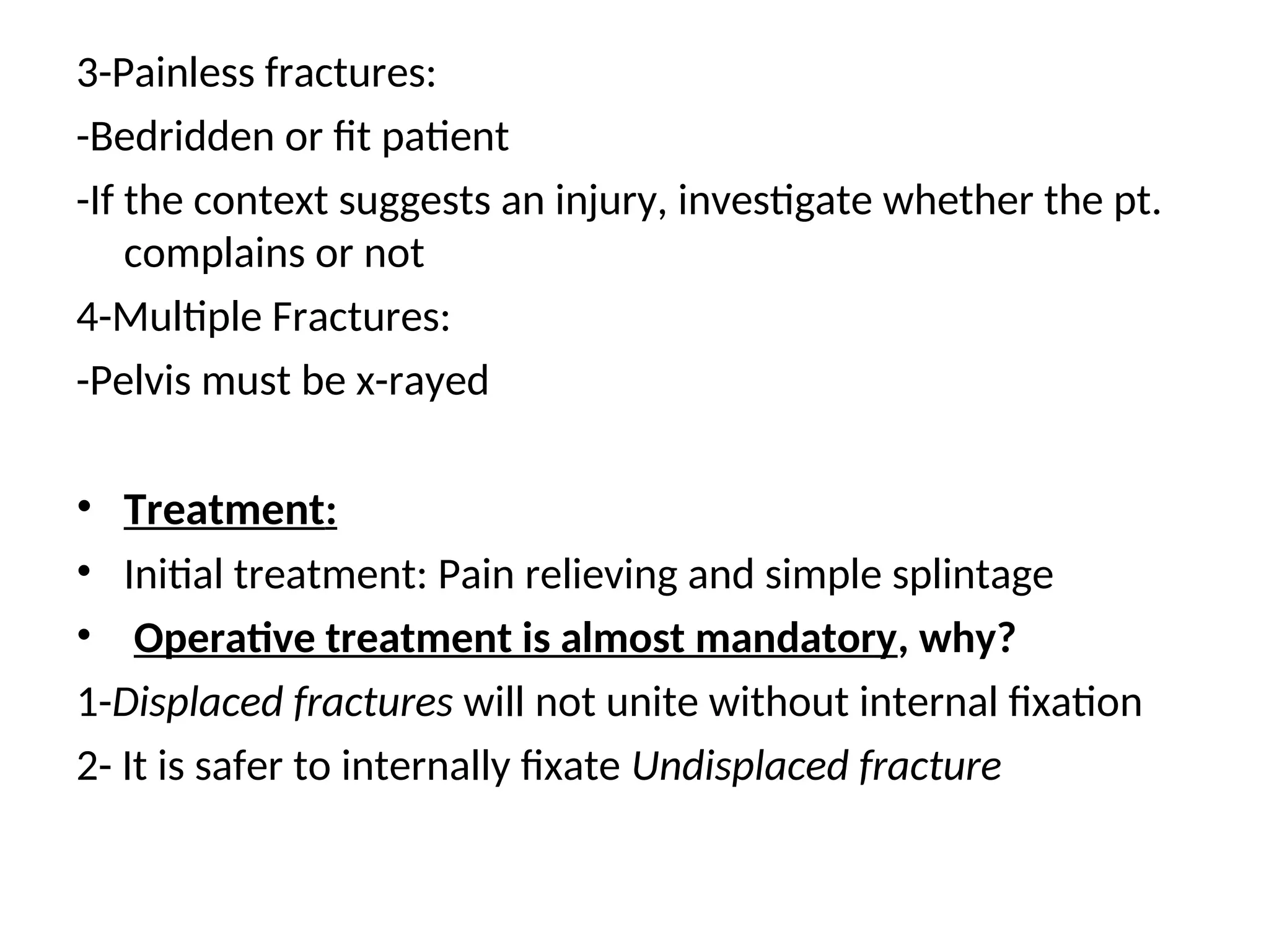 3-Painless fractures:
-Bedridden or fit patient
-If the context suggests an injury, investigate whether the pt.
complains or not
4-Multiple Fractures:
-Pelvis must be x-rayed
• Treatment:
• Initial treatment: Pain relieving and simple splintage
• Operative treatment is almost mandatory, why?
1-Displaced fractures will not unite without internal fixation
2- It is safer to internally fixate Undisplaced fracture
 