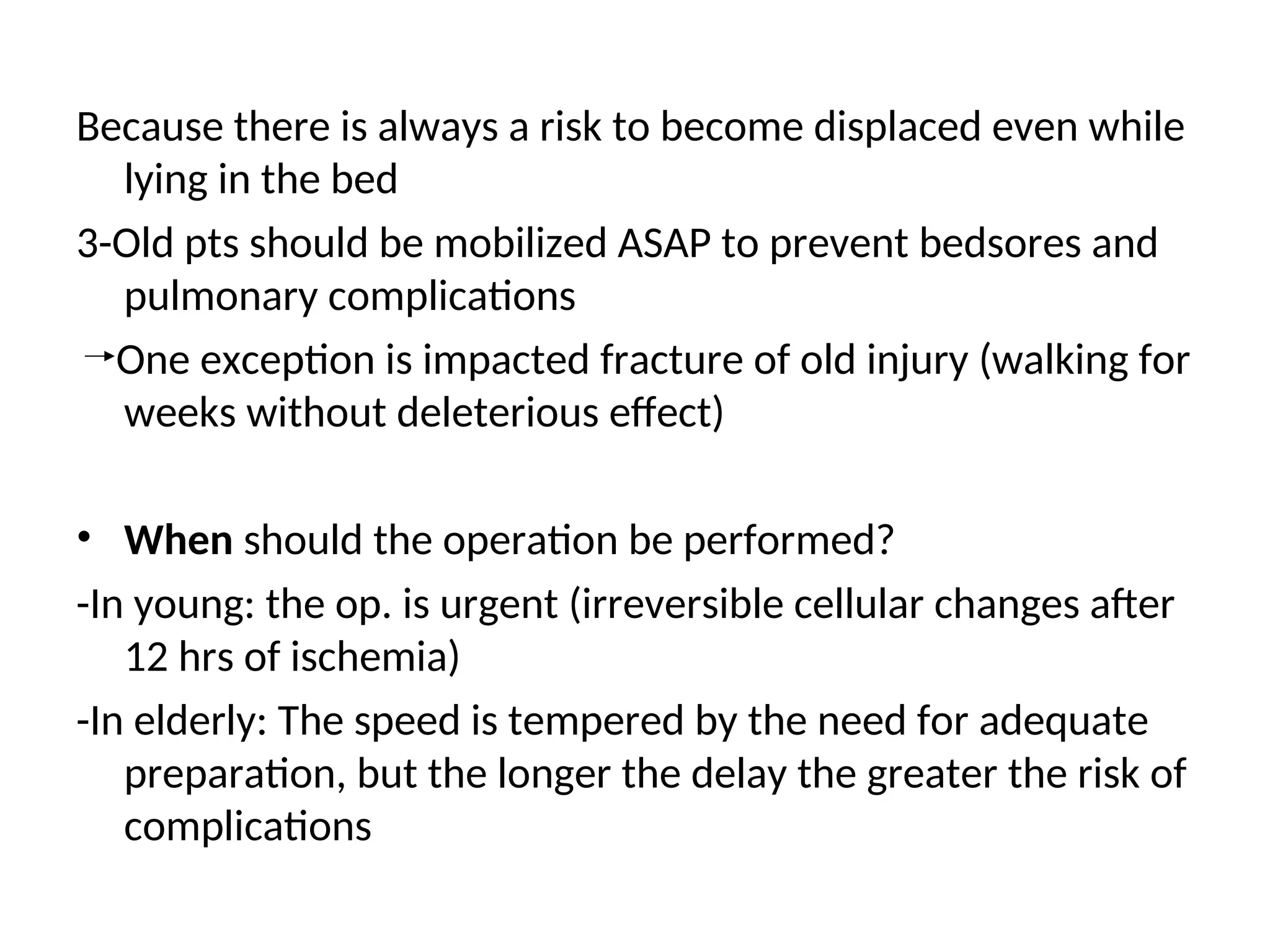 Because there is always a risk to become displaced even while
lying in the bed
3-Old pts should be mobilized ASAP to prevent bedsores and
pulmonary complications
One exception is impacted fracture of old injury (walking for
weeks without deleterious effect)
• When should the operation be performed?
-In young: the op. is urgent (irreversible cellular changes after
12 hrs of ischemia)
-In elderly: The speed is tempered by the need for adequate
preparation, but the longer the delay the greater the risk of
complications
 