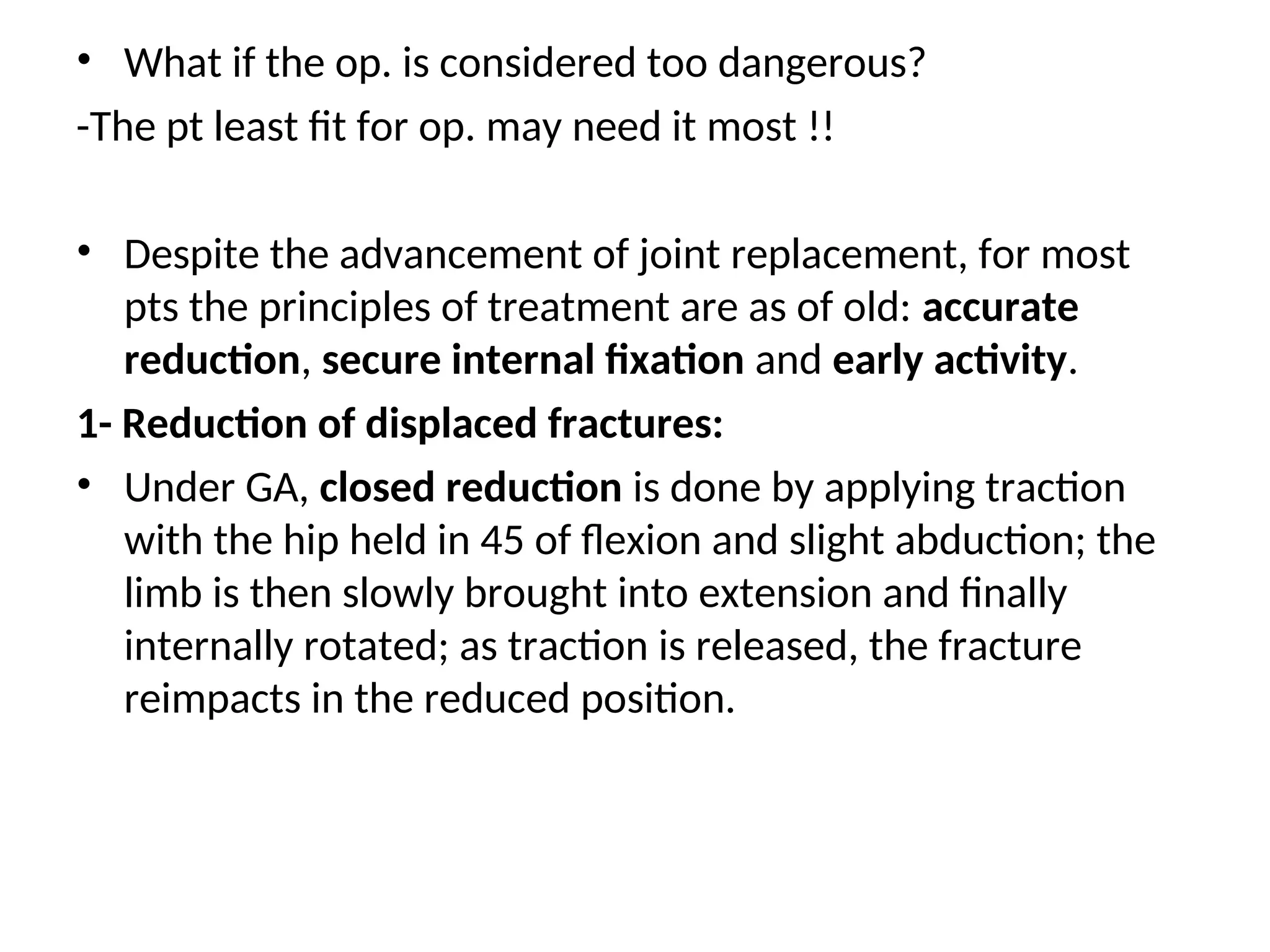 • What if the op. is considered too dangerous?
-The pt least fit for op. may need it most !!
• Despite the advancement of joint replacement, for most
pts the principles of treatment are as of old: accurate
reduction, secure internal fixation and early activity.
1- Reduction of displaced fractures:
• Under GA, closed reduction is done by applying traction
with the hip held in 45 of flexion and slight abduction; the
limb is then slowly brought into extension and finally
internally rotated; as traction is released, the fracture
reimpacts in the reduced position.
 