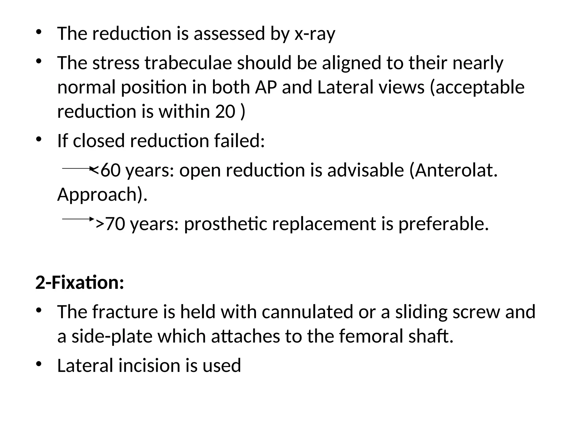 • The reduction is assessed by x-ray
• The stress trabeculae should be aligned to their nearly
normal position in both AP and Lateral views (acceptable
reduction is within 20 )
• If closed reduction failed:
<60 years: open reduction is advisable (Anterolat.
Approach).
>70 years: prosthetic replacement is preferable.
2-Fixation:
• The fracture is held with cannulated or a sliding screw and
a side-plate which attaches to the femoral shaft.
• Lateral incision is used
 