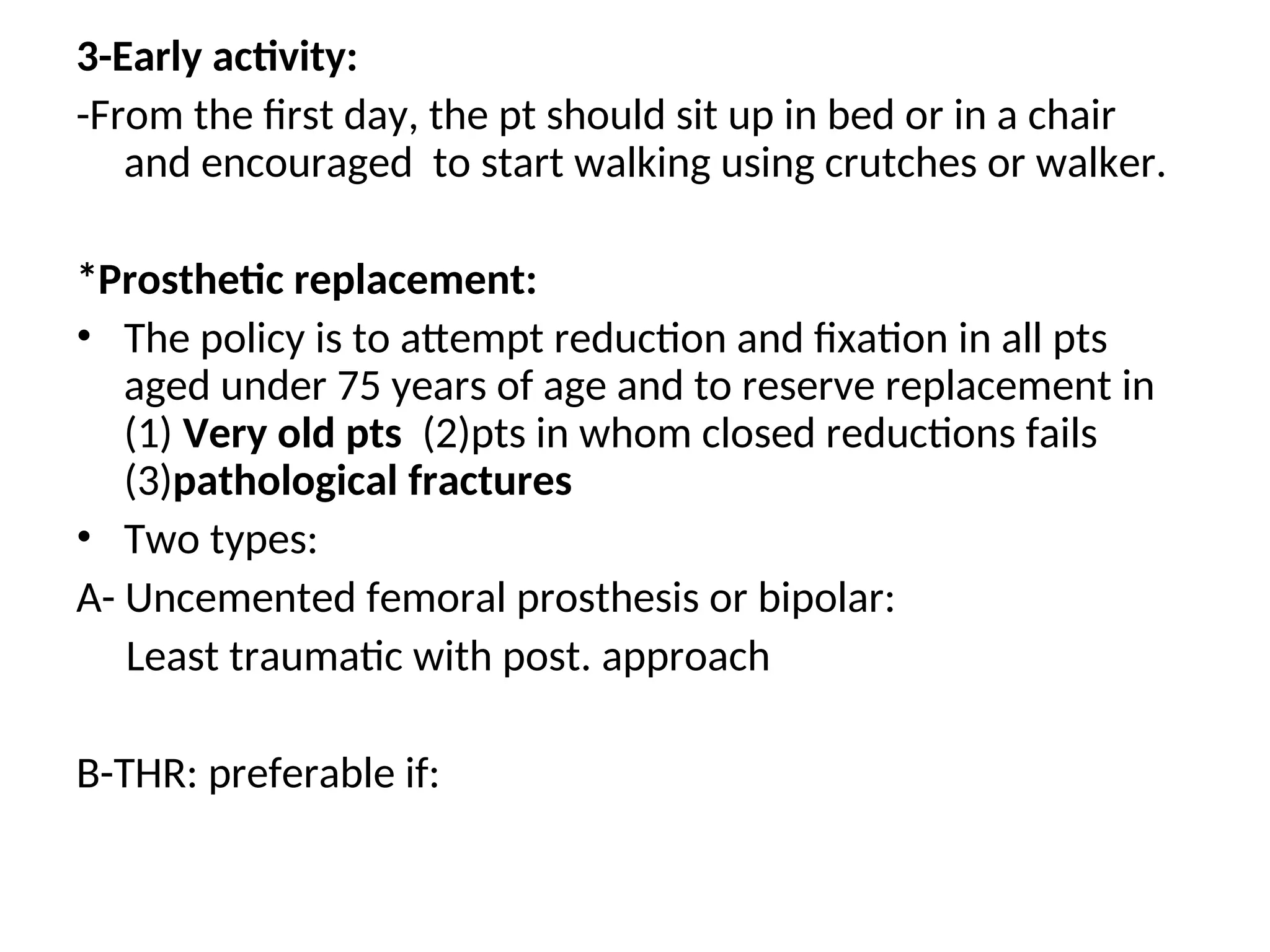 3-Early activity:
-From the first day, the pt should sit up in bed or in a chair
and encouraged to start walking using crutches or walker.
*Prosthetic replacement:
• The policy is to attempt reduction and fixation in all pts
aged under 75 years of age and to reserve replacement in
(1) Very old pts (2)pts in whom closed reductions fails
(3)pathological fractures
• Two types:
A- Uncemented femoral prosthesis or bipolar:
Least traumatic with post. approach
B-THR: preferable if:
 