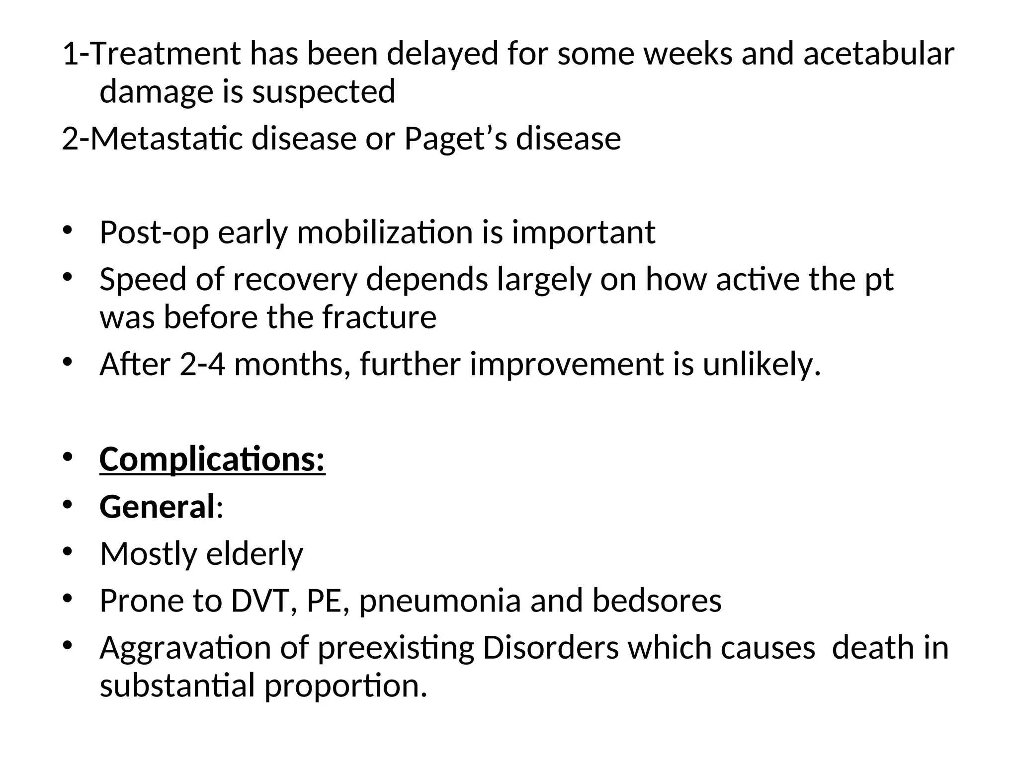 1-Treatment has been delayed for some weeks and acetabular
damage is suspected
2-Metastatic disease or Paget’s disease
• Post-op early mobilization is important
• Speed of recovery depends largely on how active the pt
was before the fracture
• After 2-4 months, further improvement is unlikely.
• Complications:
• General:
• Mostly elderly
• Prone to DVT, PE, pneumonia and bedsores
• Aggravation of preexisting Disorders which causes death in
substantial proportion.
 