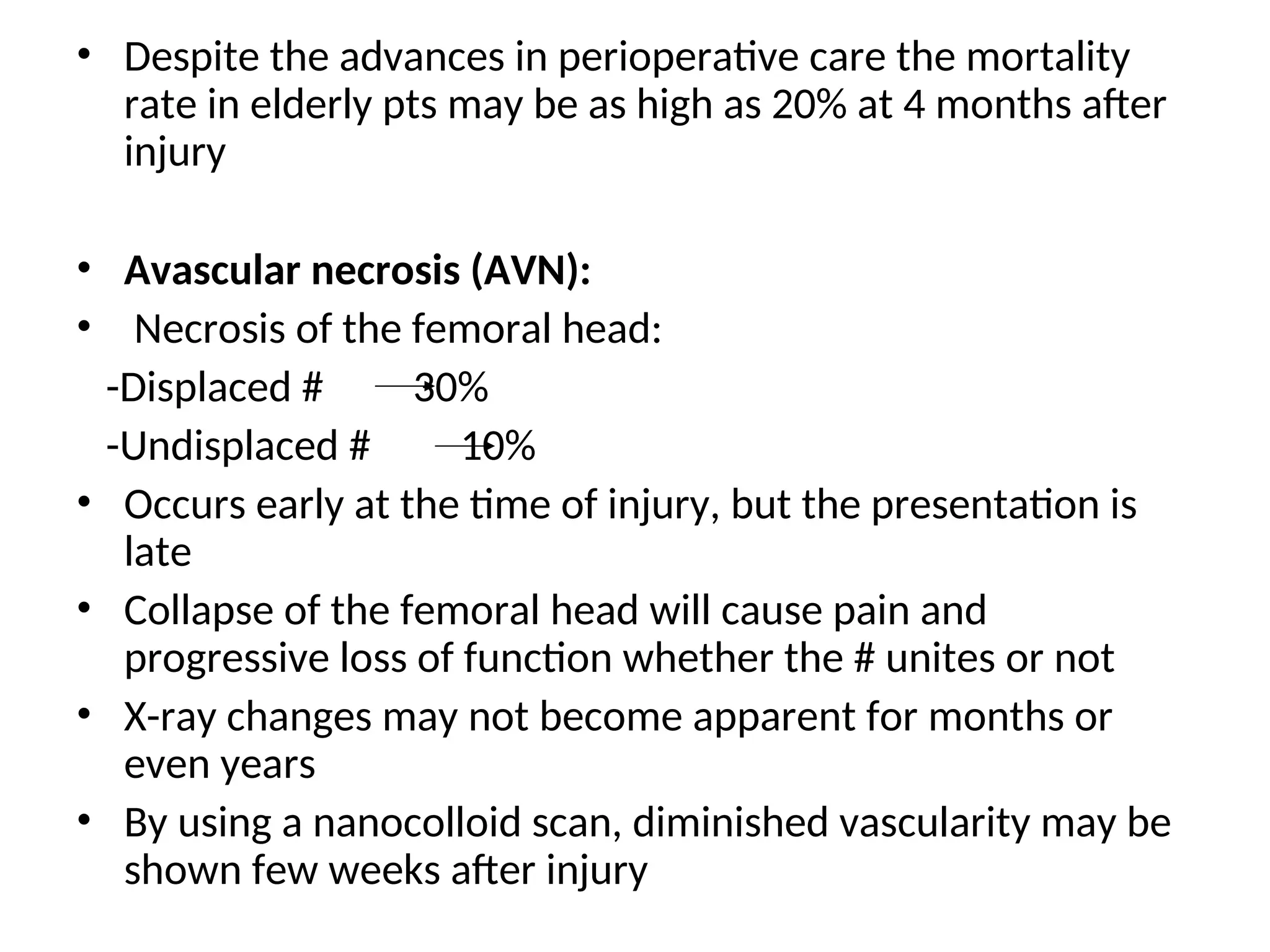 • Despite the advances in perioperative care the mortality
rate in elderly pts may be as high as 20% at 4 months after
injury
• Avascular necrosis (AVN):
• Necrosis of the femoral head:
-Displaced # 30%
-Undisplaced # 10%
• Occurs early at the time of injury, but the presentation is
late
• Collapse of the femoral head will cause pain and
progressive loss of function whether the # unites or not
• X-ray changes may not become apparent for months or
even years
• By using a nanocolloid scan, diminished vascularity may be
shown few weeks after injury
 