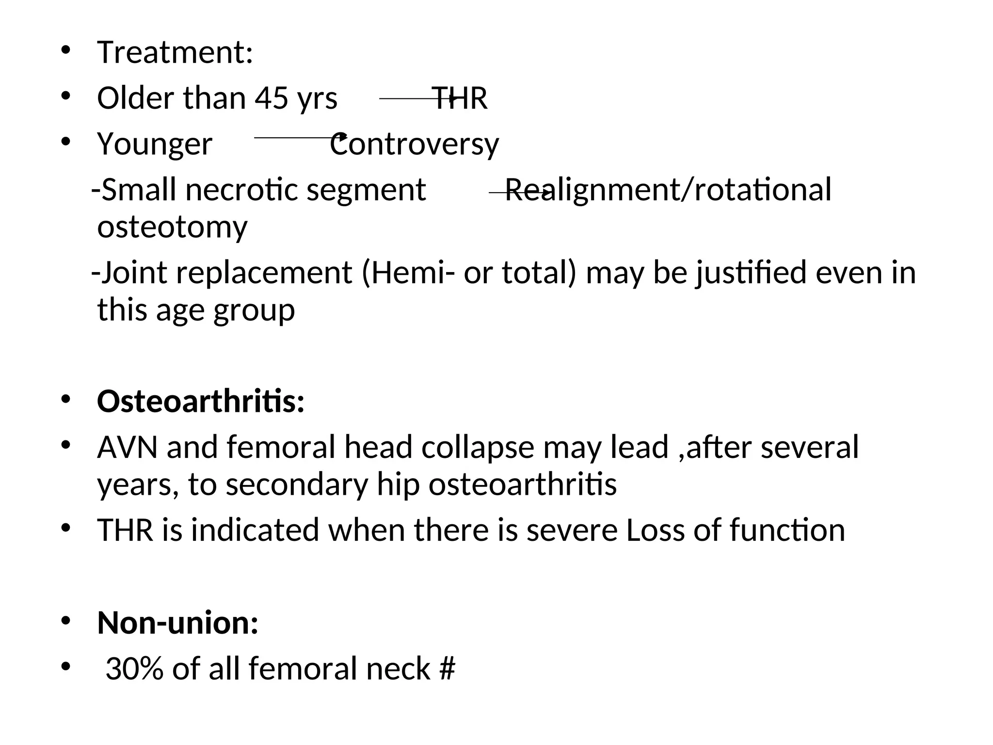 • Treatment:
• Older than 45 yrs THR
• Younger Controversy
-Small necrotic segment Realignment/rotational
osteotomy
-Joint replacement (Hemi- or total) may be justified even in
this age group
• Osteoarthritis:
• AVN and femoral head collapse may lead ,after several
years, to secondary hip osteoarthritis
• THR is indicated when there is severe Loss of function
• Non-union:
• 30% of all femoral neck #
 