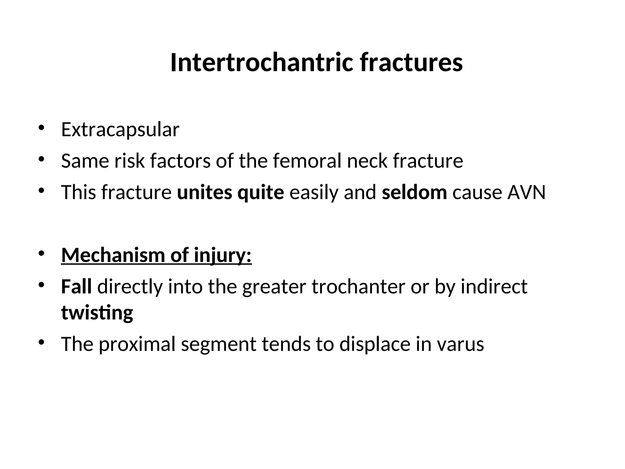 Intertrochantric fractures
• Extracapsular
• Same risk factors of the femoral neck fracture
• This fracture unites quite easily and seldom cause AVN
• Mechanism of injury:
• Fall directly into the greater trochanter or by indirect
twisting
• The proximal segment tends to displace in varus
 