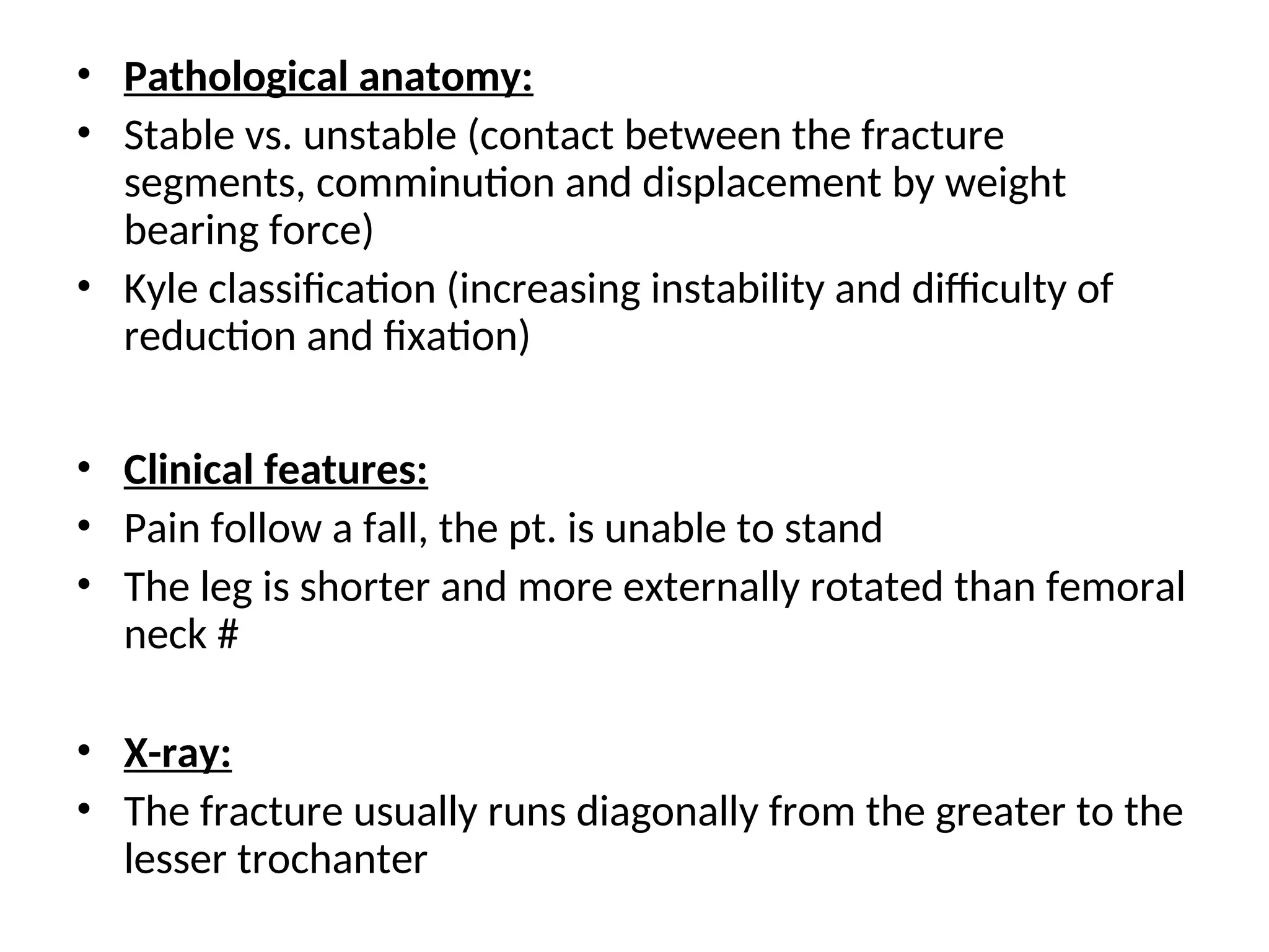 • Pathological anatomy:
• Stable vs. unstable (contact between the fracture
segments, comminution and displacement by weight
bearing force)
• Kyle classification (increasing instability and difficulty of
reduction and fixation)
• Clinical features:
• Pain follow a fall, the pt. is unable to stand
• The leg is shorter and more externally rotated than femoral
neck #
• X-ray:
• The fracture usually runs diagonally from the greater to the
lesser trochanter
 