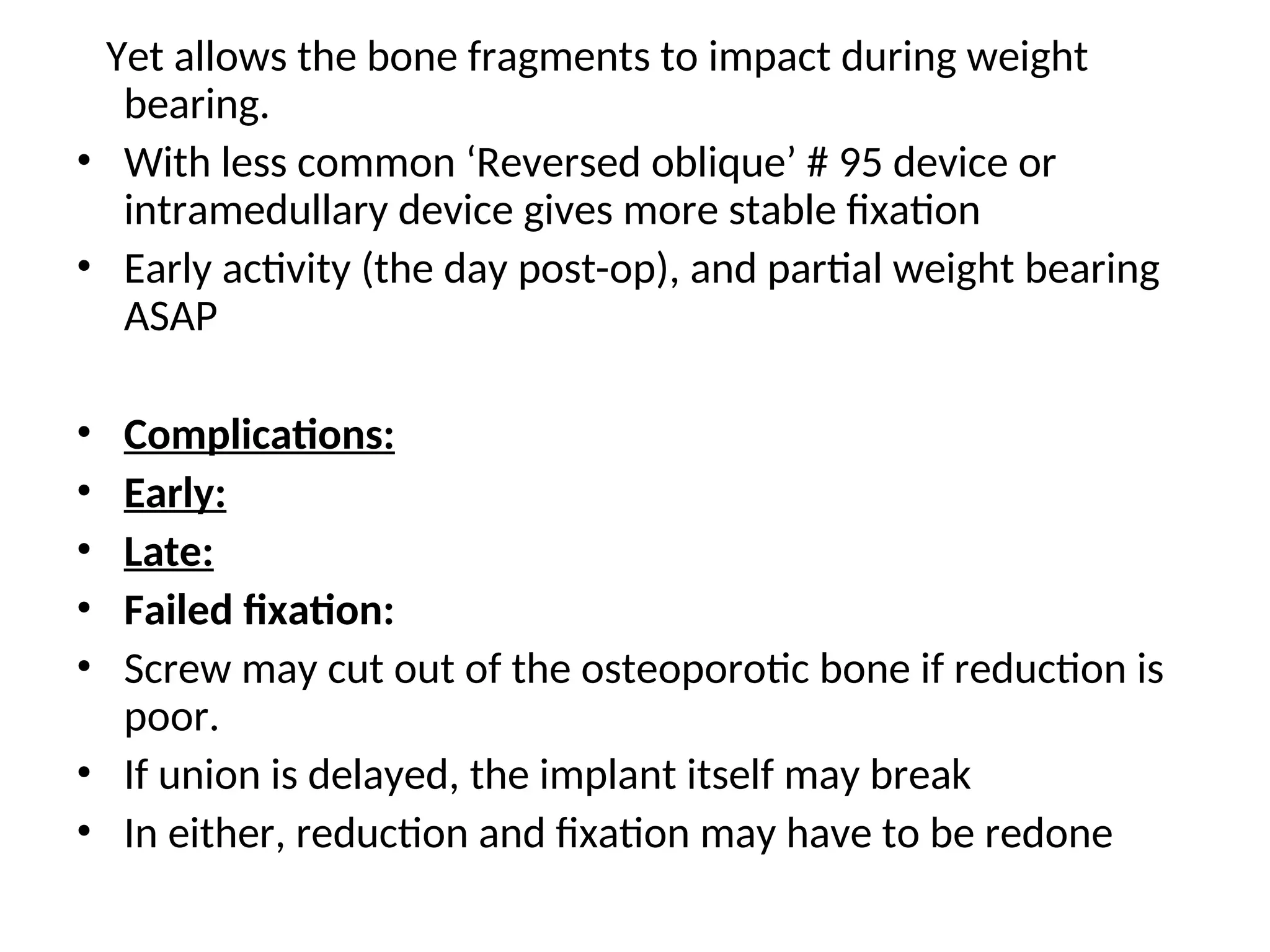 Yet allows the bone fragments to impact during weight
bearing.
• With less common ‘Reversed oblique’ # 95 device or
intramedullary device gives more stable fixation
• Early activity (the day post-op), and partial weight bearing
ASAP
• Complications:
• Early:
• Late:
• Failed fixation:
• Screw may cut out of the osteoporotic bone if reduction is
poor.
• If union is delayed, the implant itself may break
• In either, reduction and fixation may have to be redone
 