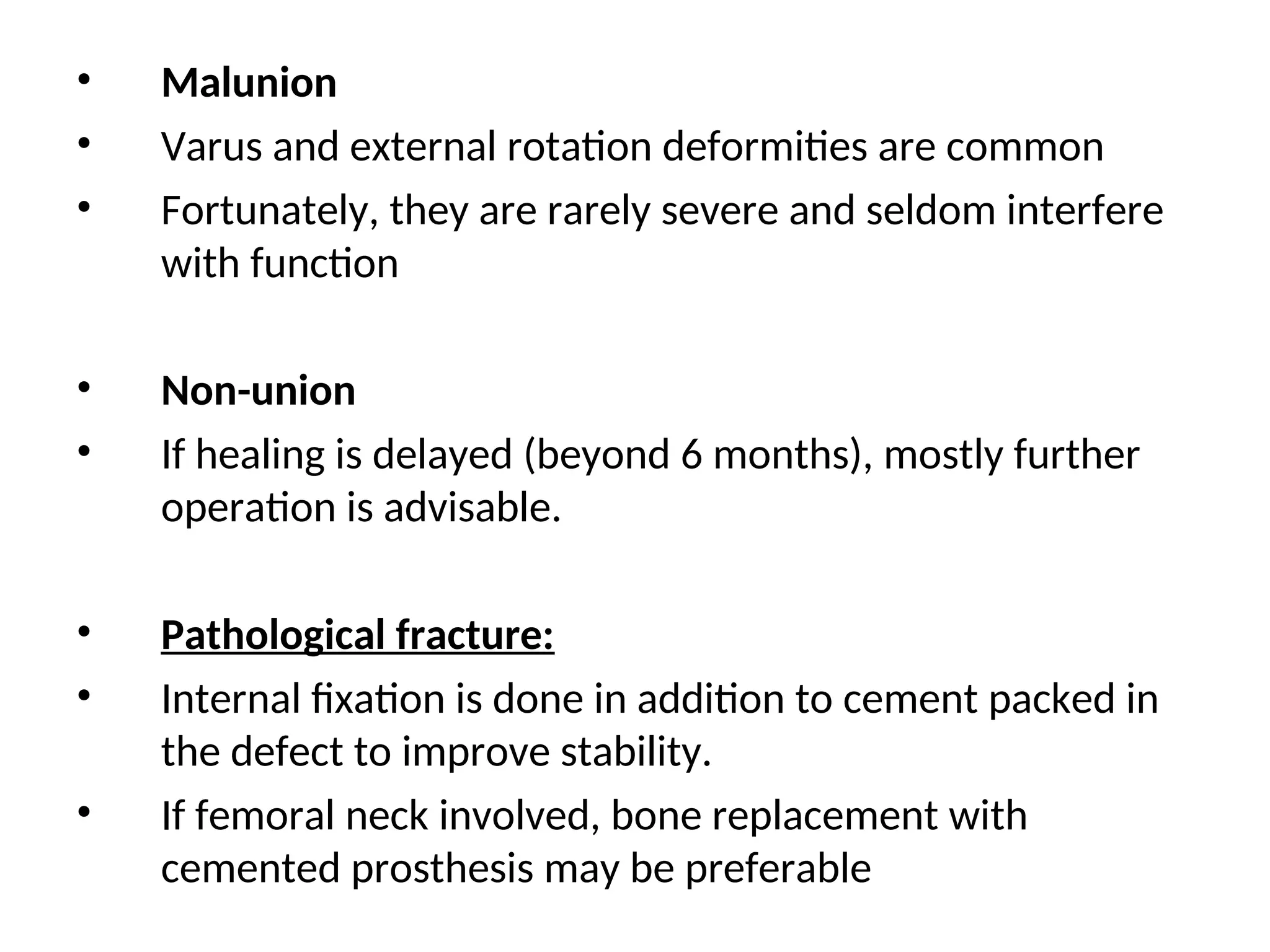 • Malunion
• Varus and external rotation deformities are common
• Fortunately, they are rarely severe and seldom interfere
with function
• Non-union
• If healing is delayed (beyond 6 months), mostly further
operation is advisable.
• Pathological fracture:
• Internal fixation is done in addition to cement packed in
the defect to improve stability.
• If femoral neck involved, bone replacement with
cemented prosthesis may be preferable
 