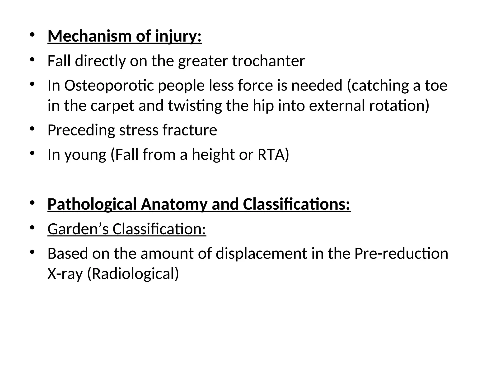 • Mechanism of injury:
• Fall directly on the greater trochanter
• In Osteoporotic people less force is needed (catching a toe
in the carpet and twisting the hip into external rotation)
• Preceding stress fracture
• In young (Fall from a height or RTA)
• Pathological Anatomy and Classifications:
• Garden’s Classification:
• Based on the amount of displacement in the Pre-reduction
X-ray (Radiological)
 