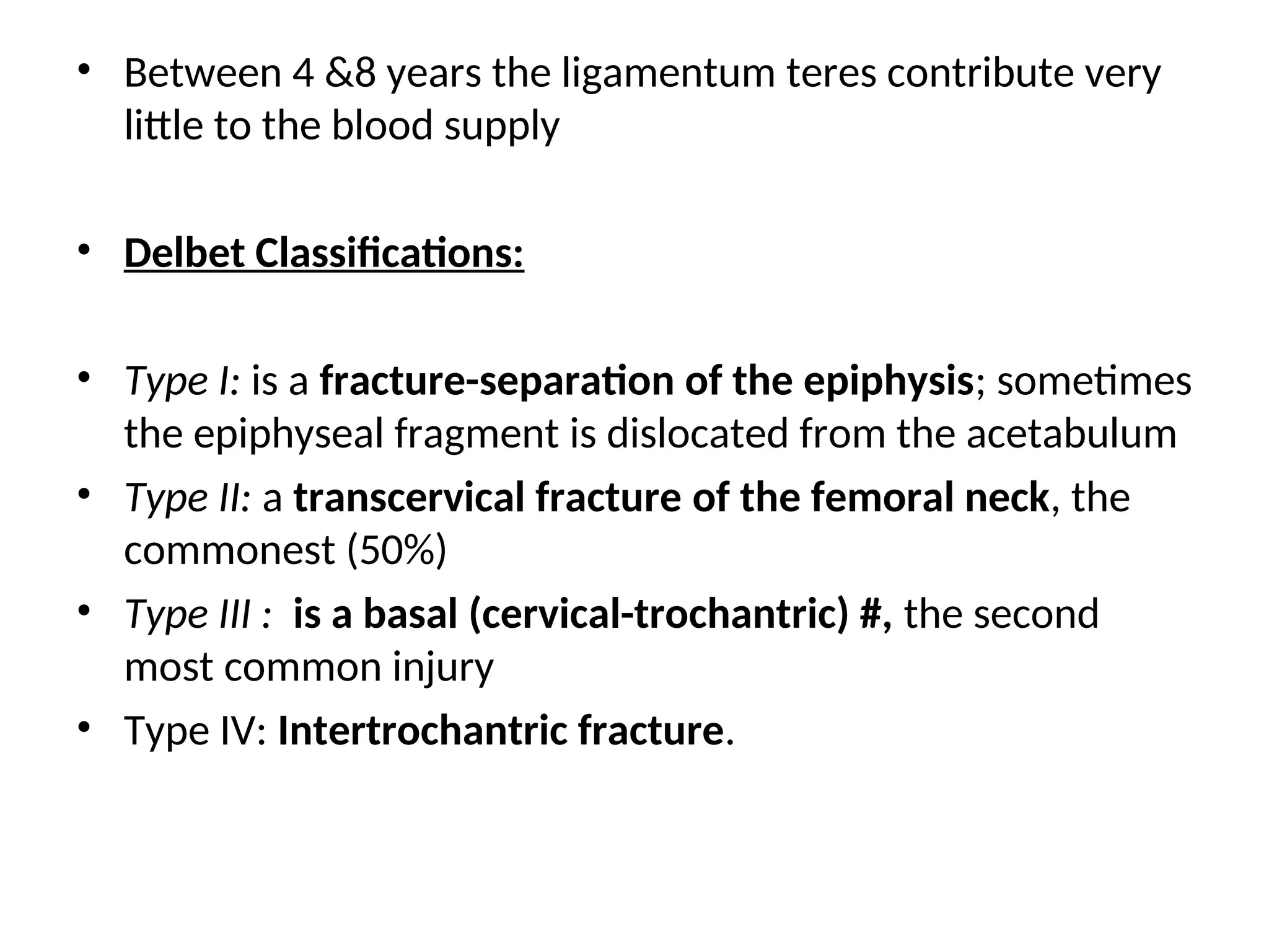 • Between 4 &8 years the ligamentum teres contribute very
little to the blood supply
• Delbet Classifications:
• Type І: is a fracture-separation of the epiphysis; sometimes
the epiphyseal fragment is dislocated from the acetabulum
• Type II: a transcervical fracture of the femoral neck, the
commonest (50%)
• Type III : is a basal (cervical-trochantric) #, the second
most common injury
• Type IV: Intertrochantric fracture.
 