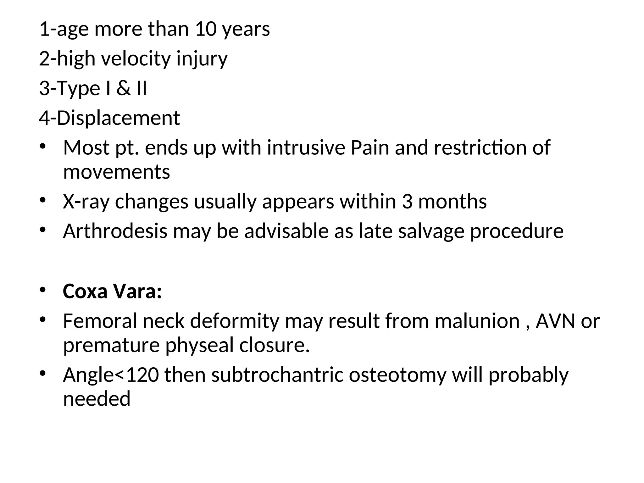 1-age more than 10 years
2-high velocity injury
3-Type I & II
4-Displacement
• Most pt. ends up with intrusive Pain and restriction of
movements
• X-ray changes usually appears within 3 months
• Arthrodesis may be advisable as late salvage procedure
• Coxa Vara:
• Femoral neck deformity may result from malunion , AVN or
premature physeal closure.
• Angle<120 then subtrochantric osteotomy will probably
needed
 