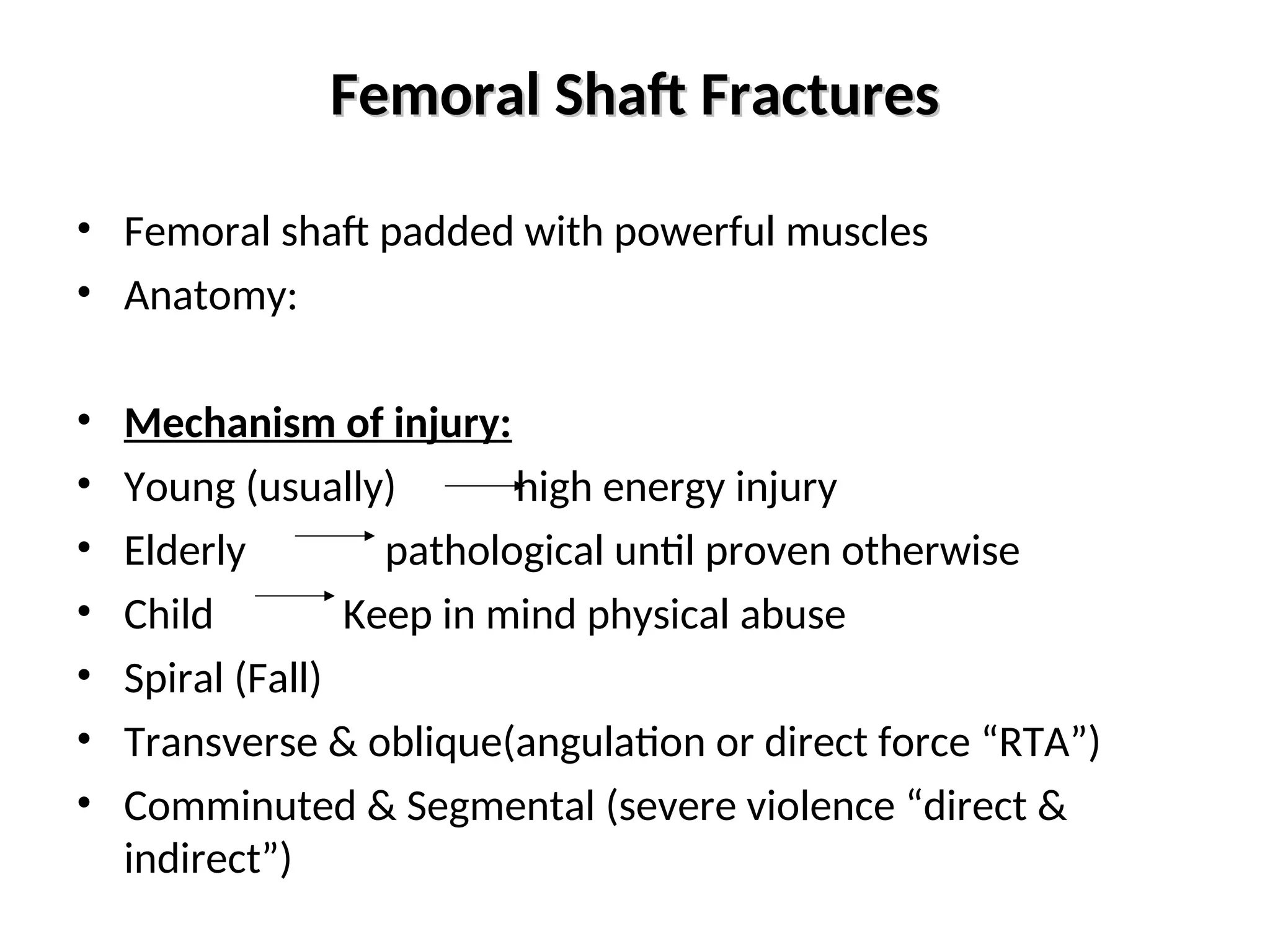 Femoral Shaft Fractures
Femoral Shaft Fractures
• Femoral shaft padded with powerful muscles
• Anatomy:
• Mechanism of injury:
• Young (usually) high energy injury
• Elderly pathological until proven otherwise
• Child Keep in mind physical abuse
• Spiral (Fall)
• Transverse & oblique(angulation or direct force “RTA”)
• Comminuted & Segmental (severe violence “direct &
indirect”)
 