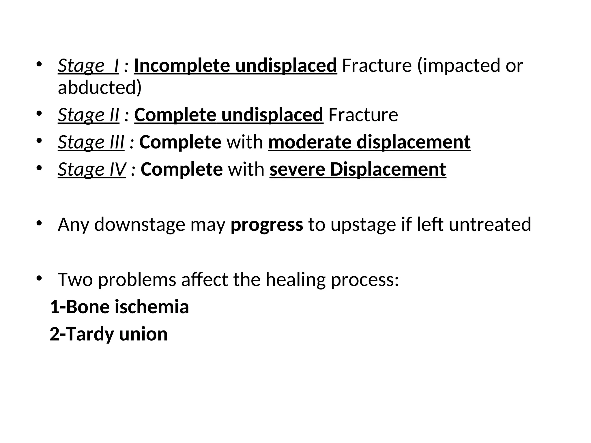 • Stage І : Incomplete undisplaced Fracture (impacted or
abducted)
• Stage II : Complete undisplaced Fracture
• Stage ІІІ : Complete with moderate displacement
• Stage IV : Complete with severe Displacement
• Any downstage may progress to upstage if left untreated
• Two problems affect the healing process:
1-Bone ischemia
2-Tardy union
 