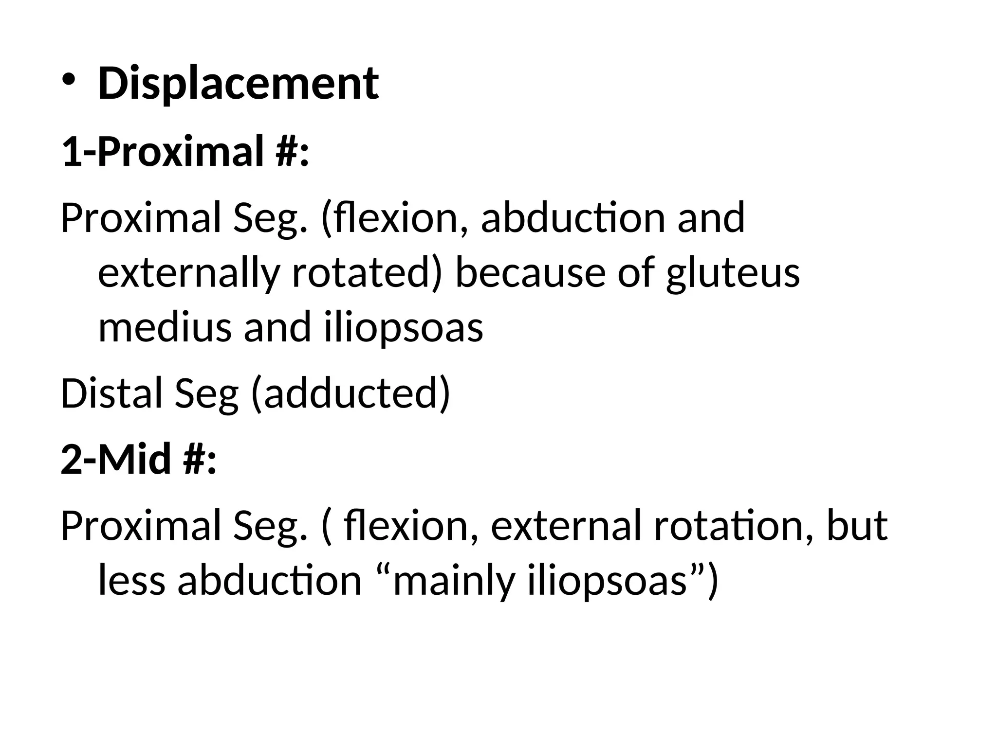 • Displacement
1-Proximal #:
Proximal Seg. (flexion, abduction and
externally rotated) because of gluteus
medius and iliopsoas
Distal Seg (adducted)
2-Mid #:
Proximal Seg. ( flexion, external rotation, but
less abduction “mainly iliopsoas”)
 