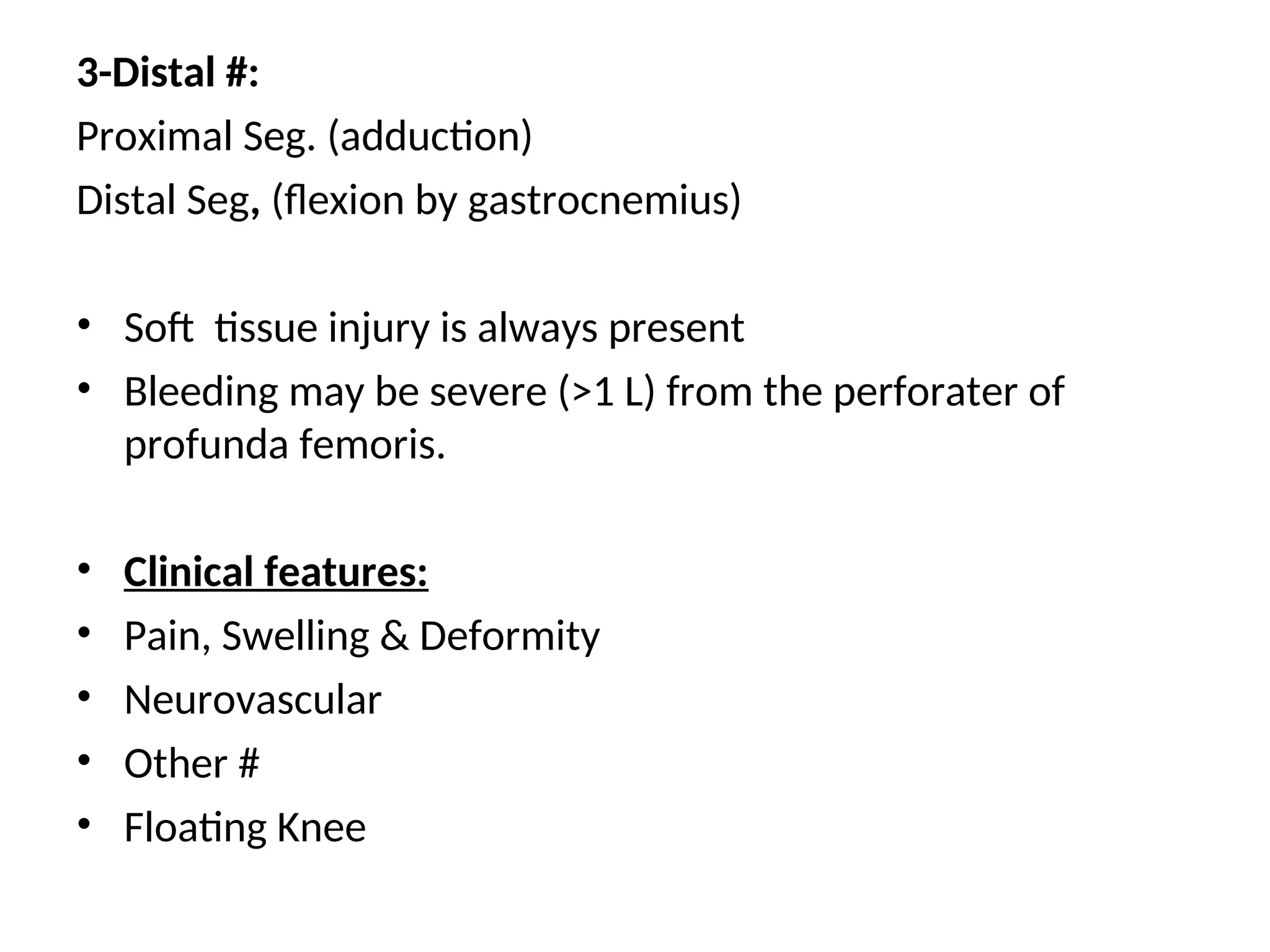 3-Distal #:
Proximal Seg. (adduction)
Distal Seg, (flexion by gastrocnemius)
• Soft tissue injury is always present
• Bleeding may be severe (>1 L) from the perforater of
profunda femoris.
• Clinical features:
• Pain, Swelling & Deformity
• Neurovascular
• Other #
• Floating Knee
 
