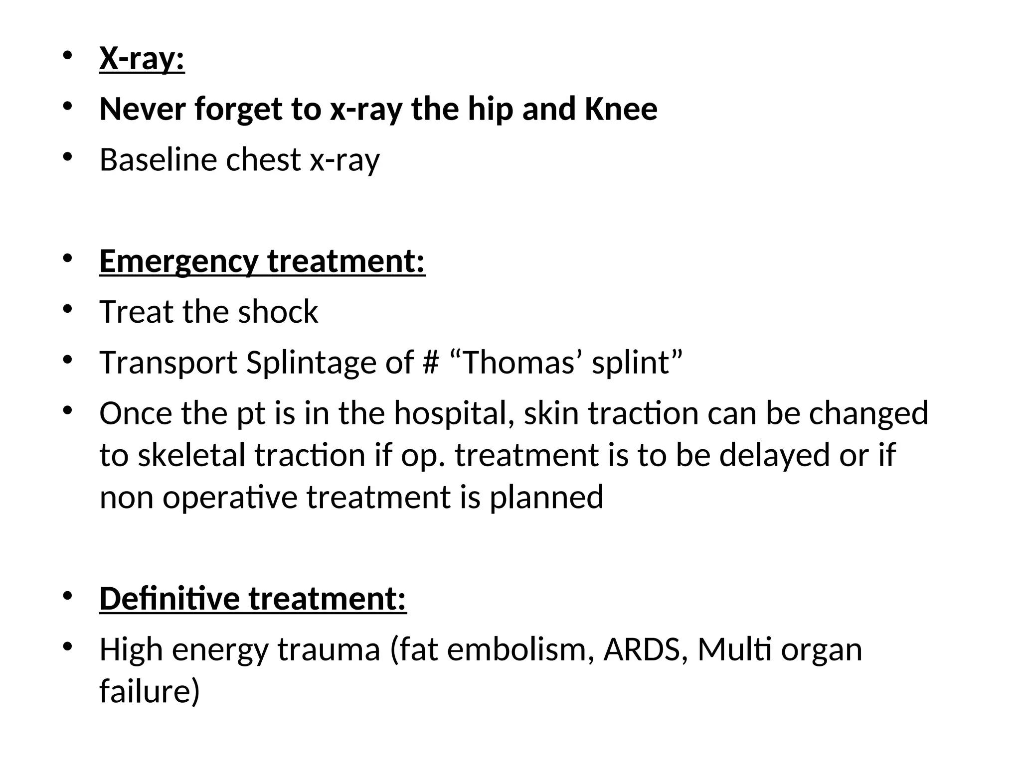 • X-ray:
• Never forget to x-ray the hip and Knee
• Baseline chest x-ray
• Emergency treatment:
• Treat the shock
• Transport Splintage of # “Thomas’ splint”
• Once the pt is in the hospital, skin traction can be changed
to skeletal traction if op. treatment is to be delayed or if
non operative treatment is planned
• Definitive treatment:
• High energy trauma (fat embolism, ARDS, Multi organ
failure)
 