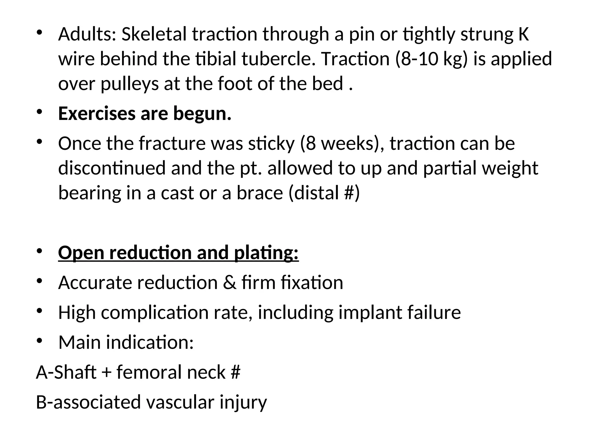 • Adults: Skeletal traction through a pin or tightly strung K
wire behind the tibial tubercle. Traction (8-10 kg) is applied
over pulleys at the foot of the bed .
• Exercises are begun.
• Once the fracture was sticky (8 weeks), traction can be
discontinued and the pt. allowed to up and partial weight
bearing in a cast or a brace (distal #)
• Open reduction and plating:
• Accurate reduction & firm fixation
• High complication rate, including implant failure
• Main indication:
A-Shaft + femoral neck #
B-associated vascular injury
 
