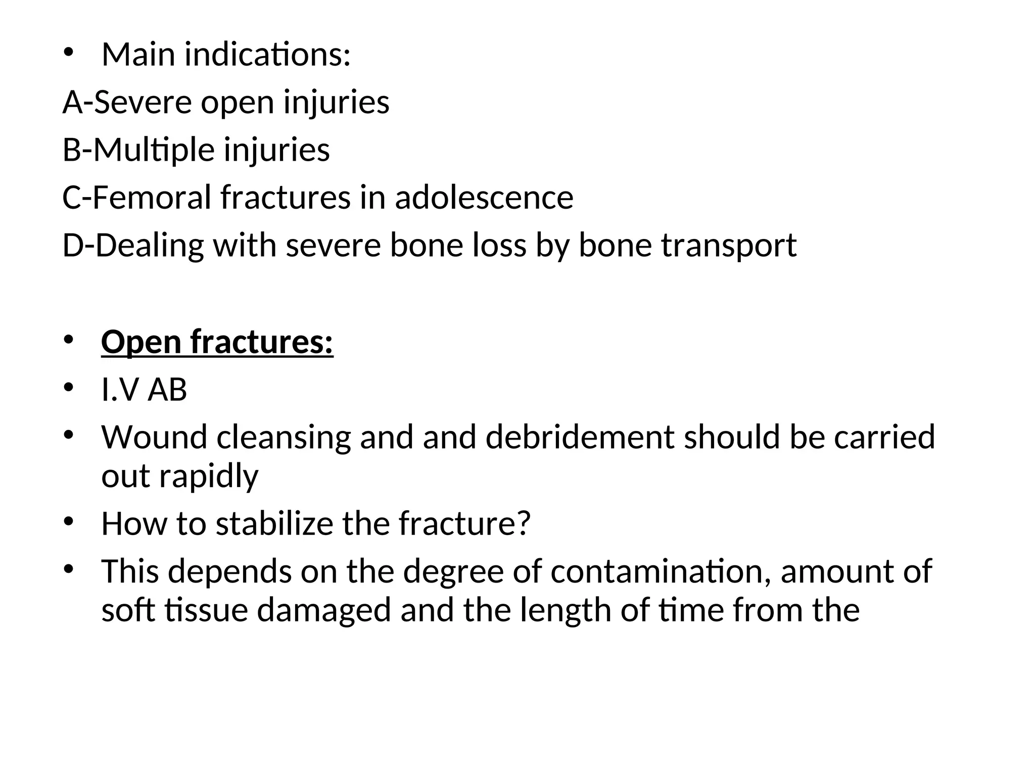 • Main indications:
A-Severe open injuries
B-Multiple injuries
C-Femoral fractures in adolescence
D-Dealing with severe bone loss by bone transport
• Open fractures:
• I.V AB
• Wound cleansing and and debridement should be carried
out rapidly
• How to stabilize the fracture?
• This depends on the degree of contamination, amount of
soft tissue damaged and the length of time from the
 