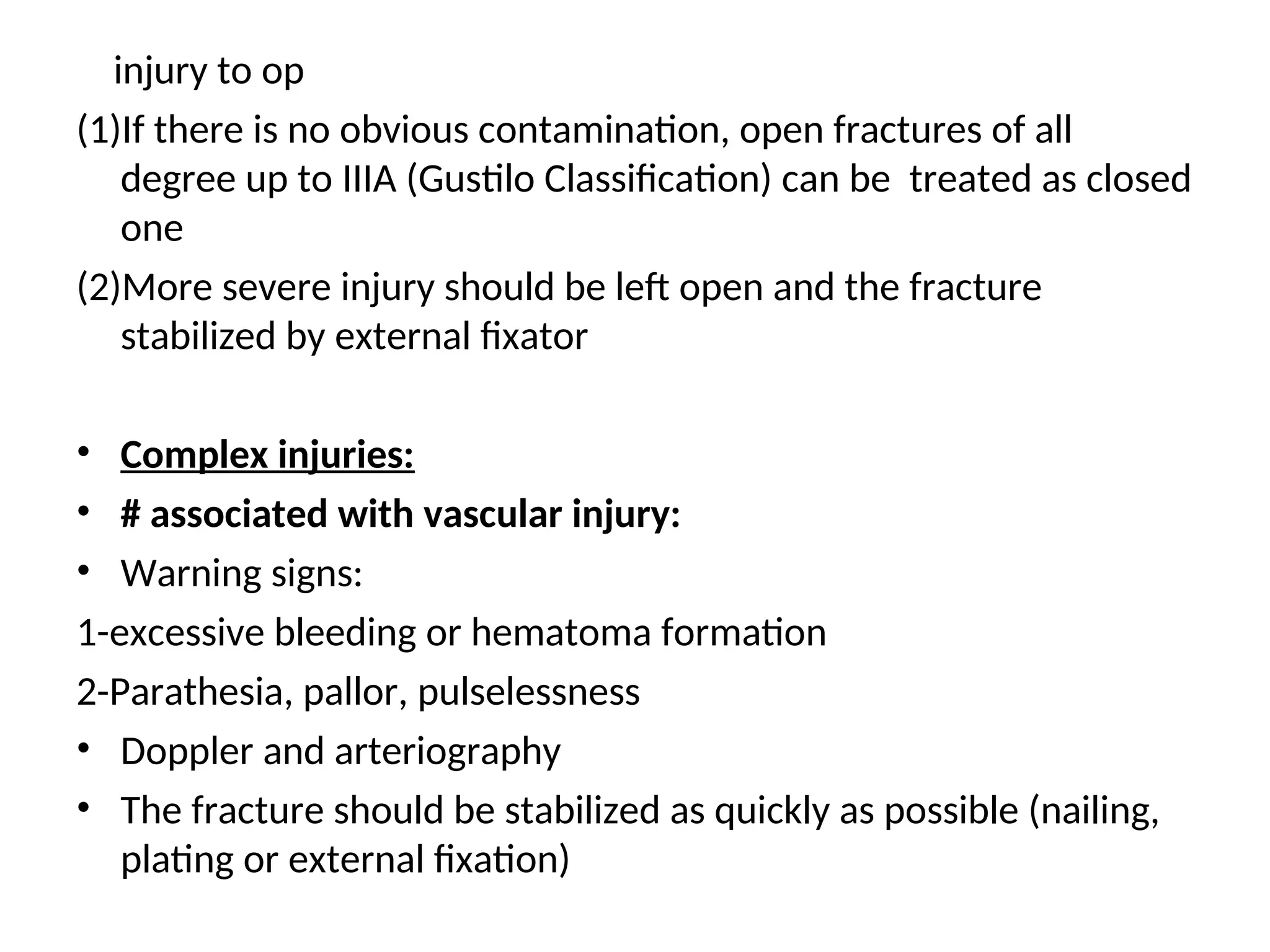 injury to op
(1)If there is no obvious contamination, open fractures of all
degree up to IIIA (Gustilo Classification) can be treated as closed
one
(2)More severe injury should be left open and the fracture
stabilized by external fixator
• Complex injuries:
• # associated with vascular injury:
• Warning signs:
1-excessive bleeding or hematoma formation
2-Parathesia, pallor, pulselessness
• Doppler and arteriography
• The fracture should be stabilized as quickly as possible (nailing,
plating or external fixation)
 