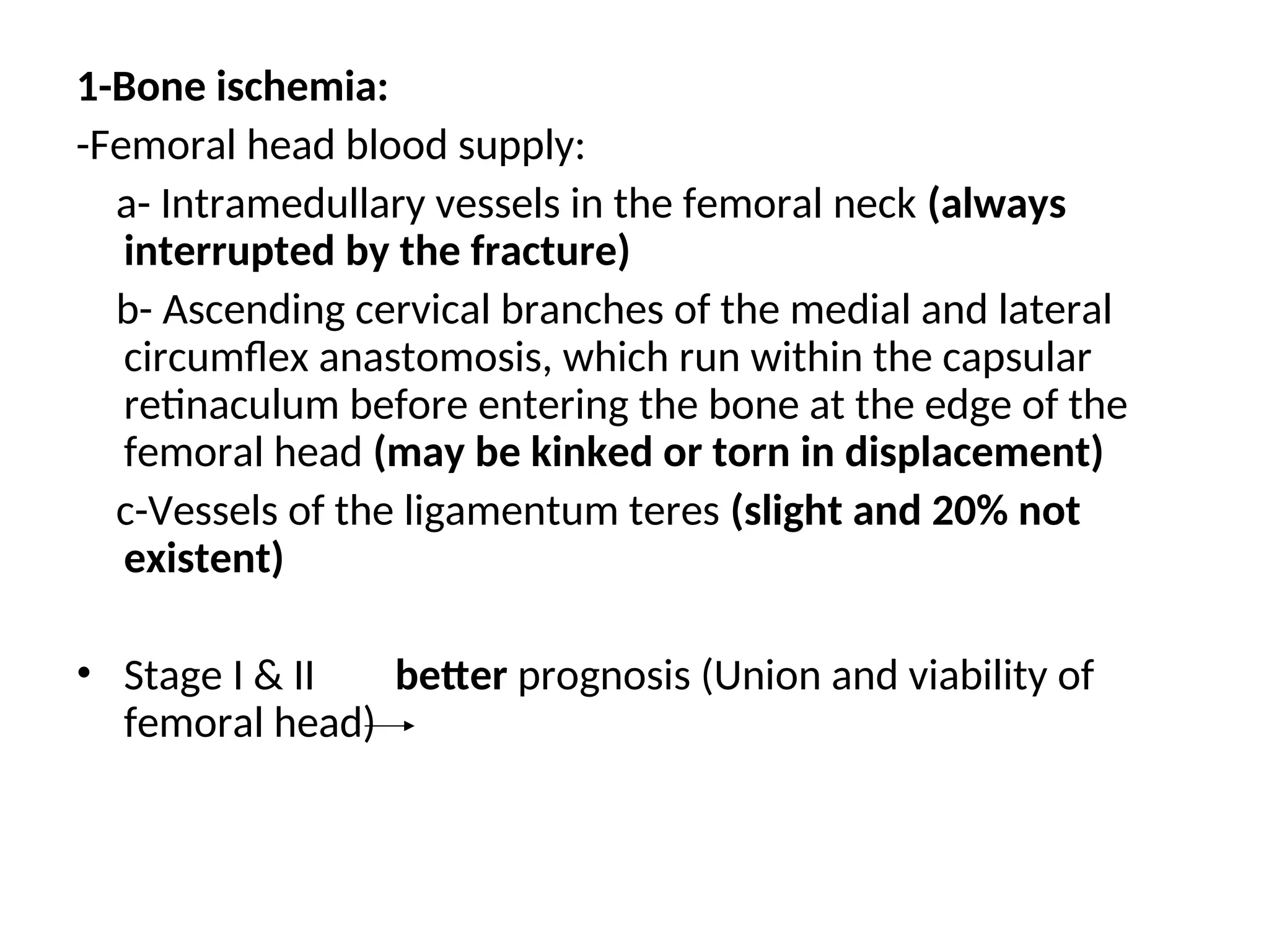 1-Bone ischemia:
-Femoral head blood supply:
a- Intramedullary vessels in the femoral neck (always
interrupted by the fracture)
b- Ascending cervical branches of the medial and lateral
circumflex anastomosis, which run within the capsular
retinaculum before entering the bone at the edge of the
femoral head (may be kinked or torn in displacement)
c-Vessels of the ligamentum teres (slight and 20% not
existent)
• Stage І & II better prognosis (Union and viability of
femoral head)
 