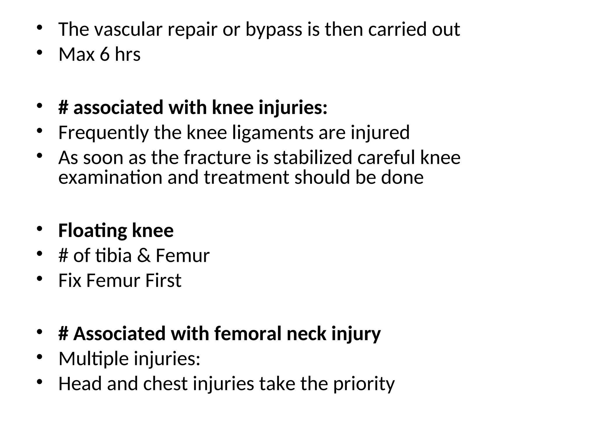 • The vascular repair or bypass is then carried out
• Max 6 hrs
• # associated with knee injuries:
• Frequently the knee ligaments are injured
• As soon as the fracture is stabilized careful knee
examination and treatment should be done
• Floating knee
• # of tibia & Femur
• Fix Femur First
• # Associated with femoral neck injury
• Multiple injuries:
• Head and chest injuries take the priority
 