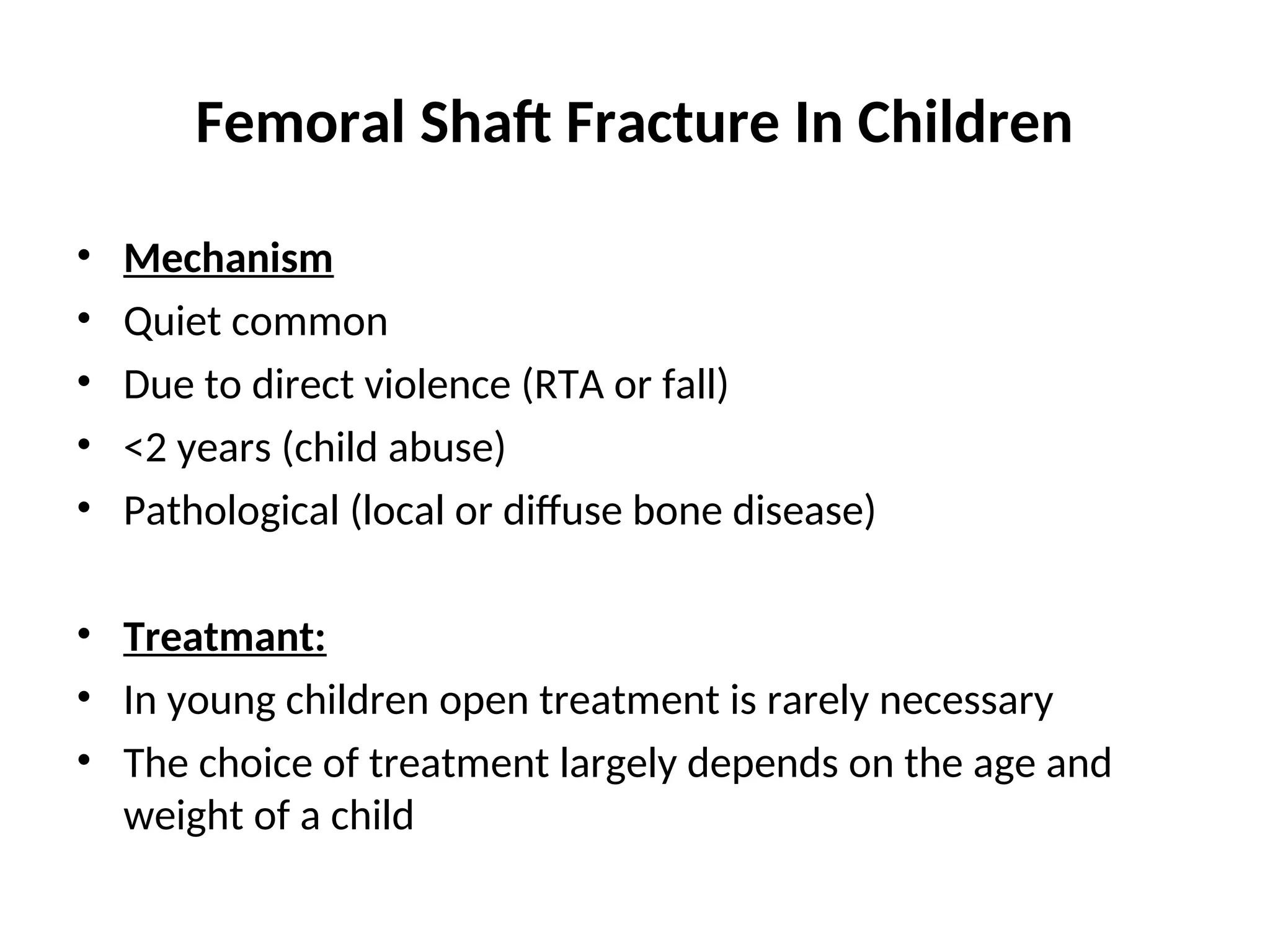 Femoral Shaft Fracture In Children
• Mechanism
• Quiet common
• Due to direct violence (RTA or fall)
• <2 years (child abuse)
• Pathological (local or diffuse bone disease)
• Treatmant:
• In young children open treatment is rarely necessary
• The choice of treatment largely depends on the age and
weight of a child
 