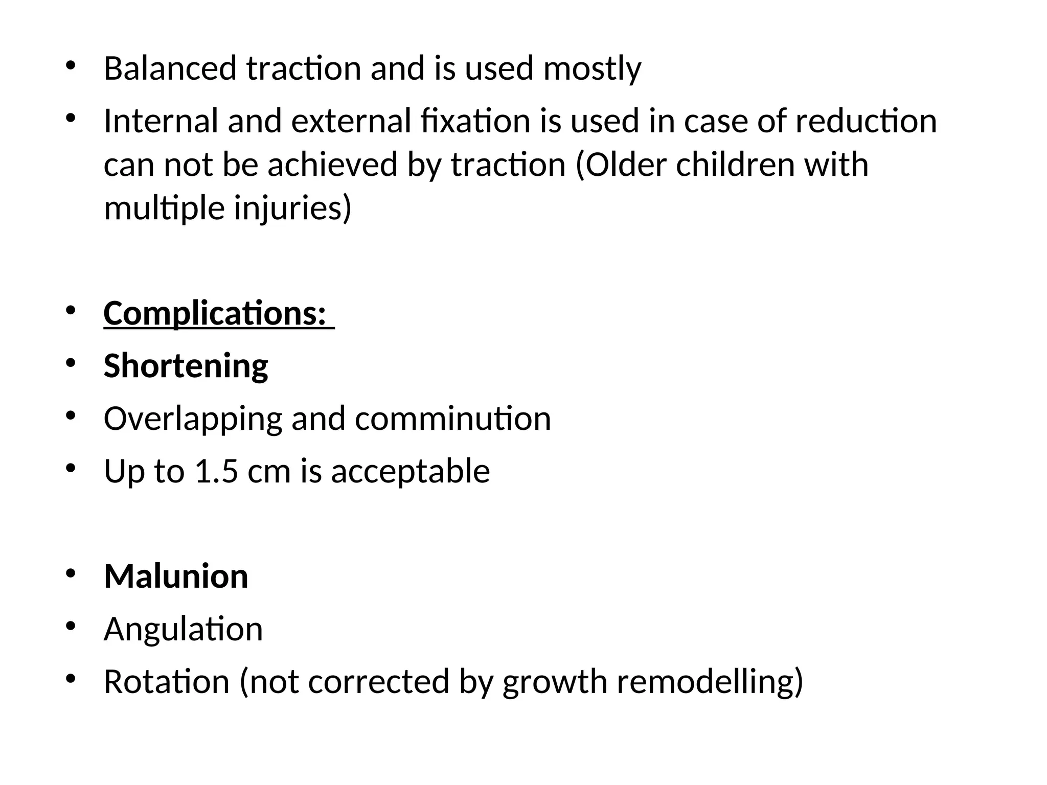 • Balanced traction and is used mostly
• Internal and external fixation is used in case of reduction
can not be achieved by traction (Older children with
multiple injuries)
• Complications:
• Shortening
• Overlapping and comminution
• Up to 1.5 cm is acceptable
• Malunion
• Angulation
• Rotation (not corrected by growth remodelling)
 