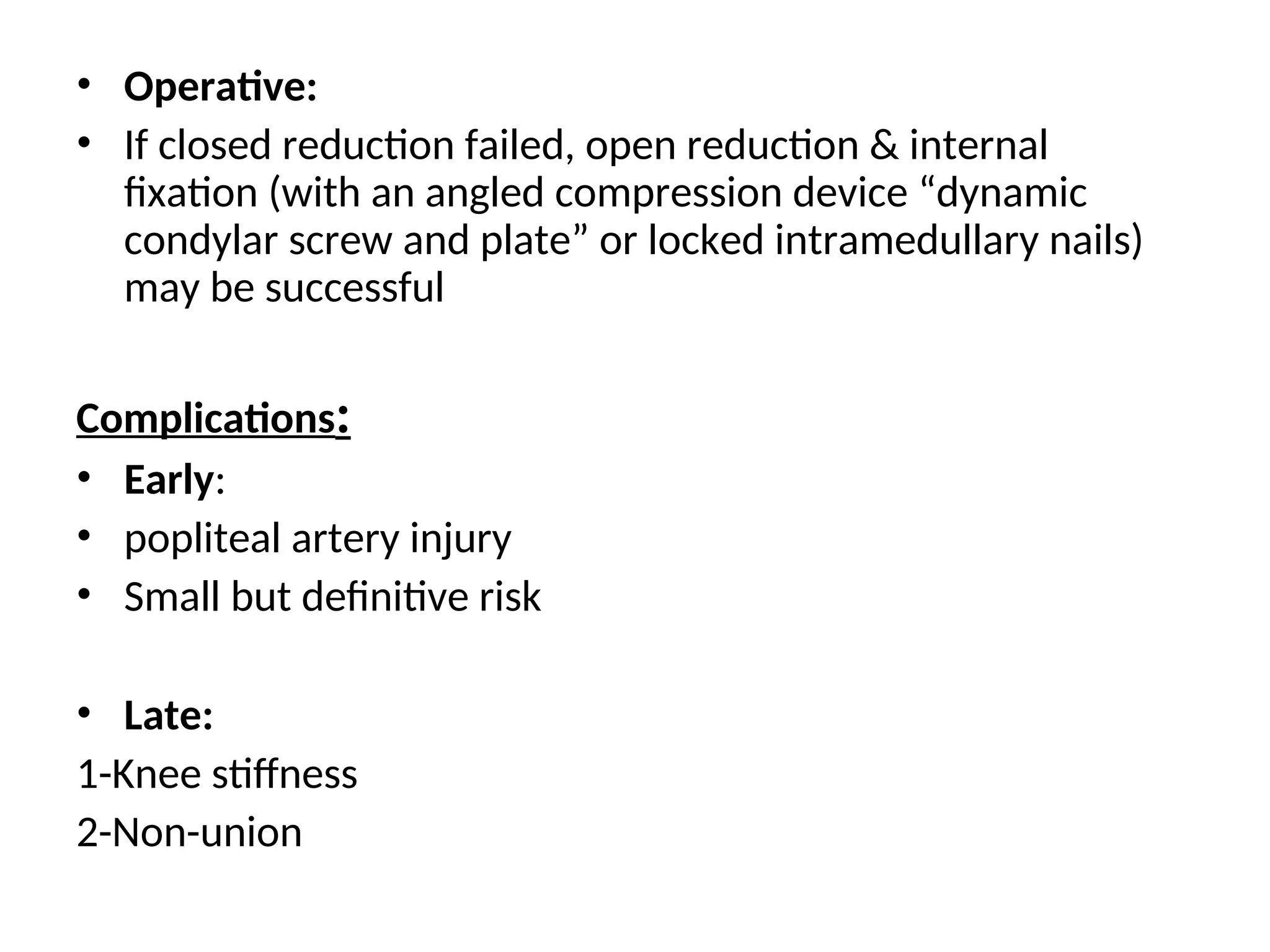 • Operative:
• If closed reduction failed, open reduction & internal
fixation (with an angled compression device “dynamic
condylar screw and plate” or locked intramedullary nails)
may be successful
Complications:
• Early:
• popliteal artery injury
• Small but definitive risk
• Late:
1-Knee stiffness
2-Non-union
 