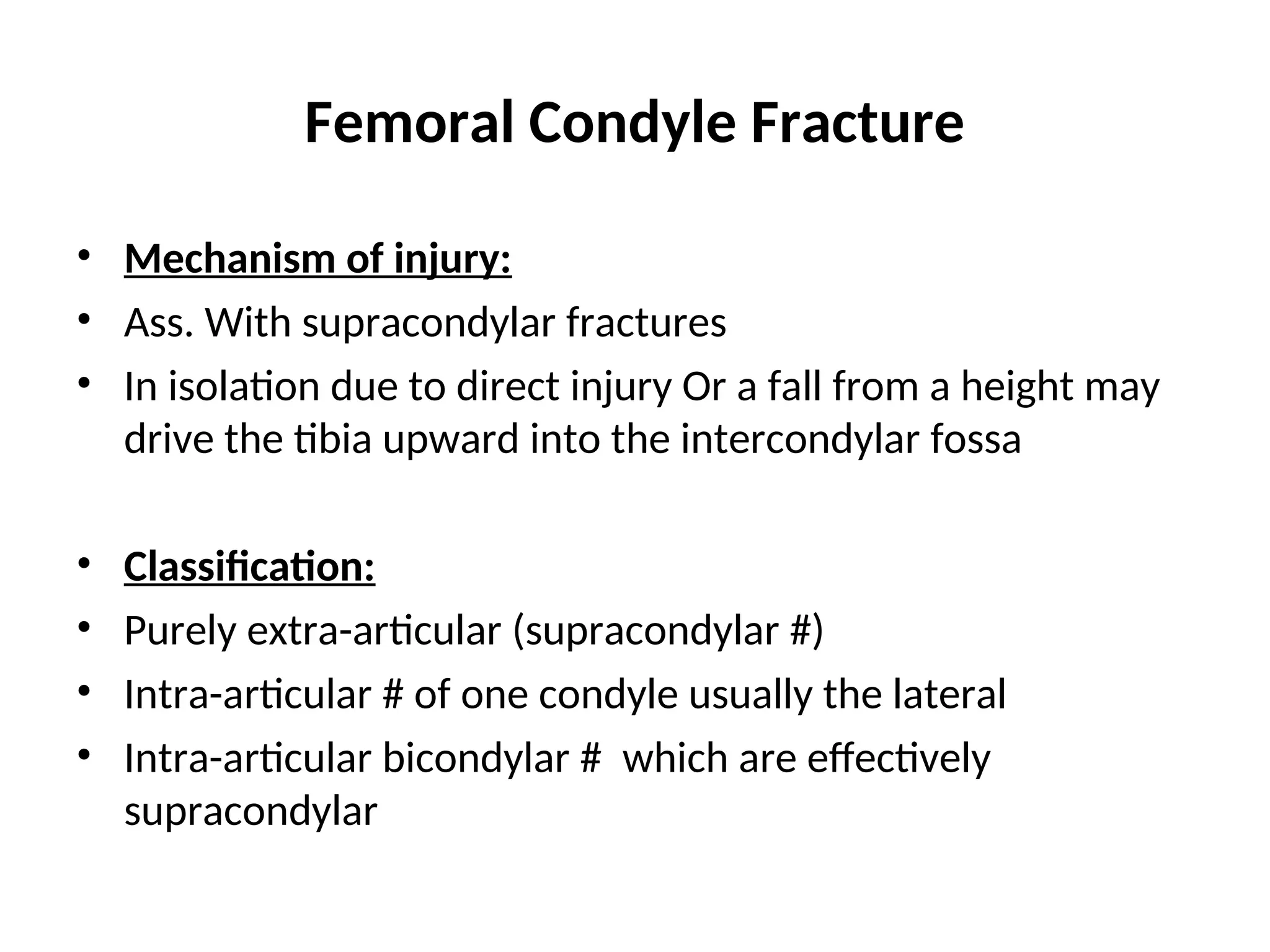 Femoral Condyle Fracture
• Mechanism of injury:
• Ass. With supracondylar fractures
• In isolation due to direct injury Or a fall from a height may
drive the tibia upward into the intercondylar fossa
• Classification:
• Purely extra-articular (supracondylar #)
• Intra-articular # of one condyle usually the lateral
• Intra-articular bicondylar # which are effectively
supracondylar
 