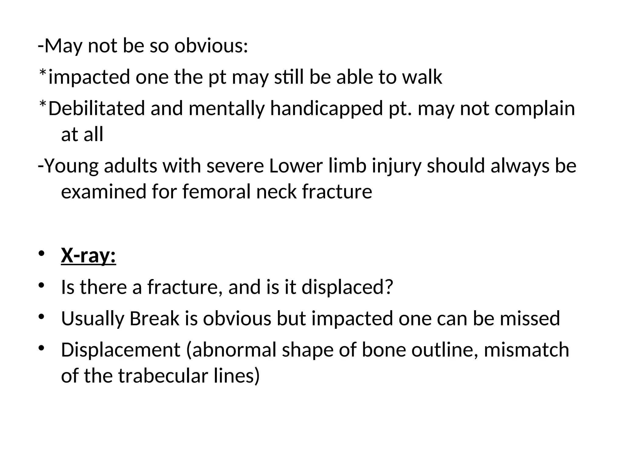 -May not be so obvious:
*impacted one the pt may still be able to walk
*Debilitated and mentally handicapped pt. may not complain
at all
-Young adults with severe Lower limb injury should always be
examined for femoral neck fracture
• X-ray:
• Is there a fracture, and is it displaced?
• Usually Break is obvious but impacted one can be missed
• Displacement (abnormal shape of bone outline, mismatch
of the trabecular lines)
 