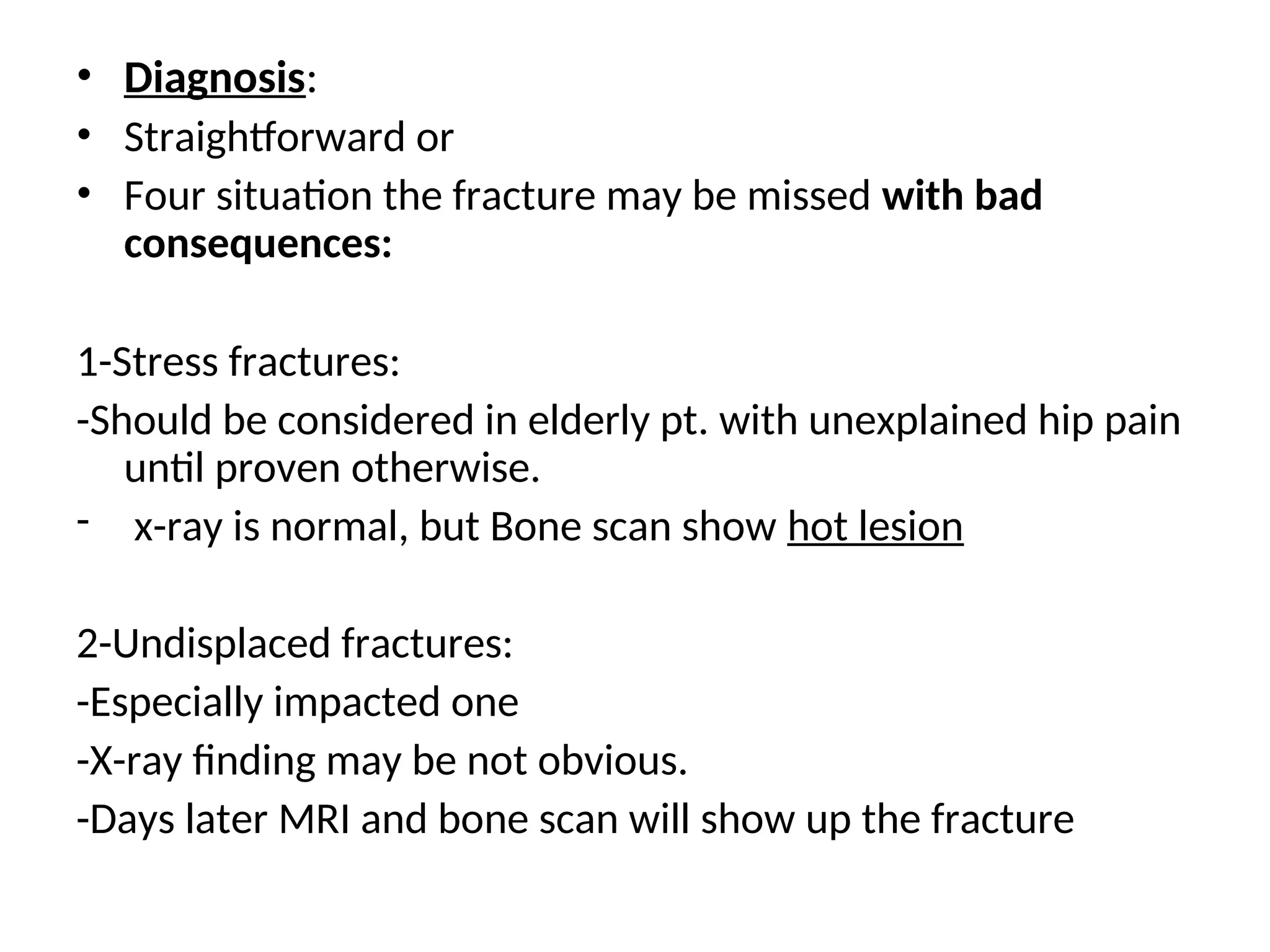 • Diagnosis:
• Straightforward or
• Four situation the fracture may be missed with bad
consequences:
1-Stress fractures:
-Should be considered in elderly pt. with unexplained hip pain
until proven otherwise.
- x-ray is normal, but Bone scan show hot lesion
2-Undisplaced fractures:
-Especially impacted one
-X-ray finding may be not obvious.
-Days later MRI and bone scan will show up the fracture
 