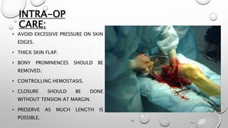 INTRA-OP
CARE:
• AVOID EXCESSIVE PRESSURE ON SKIN
EDGES.
• THICK SKIN FLAP.
• BONY PROMINENCES SHOULD BE
REMOVED.
• CONTROLLING HEMOSTASIS.
• CLOSURE SHOULD BE DONE
WITHOUT TENSION AT MARGIN.
• PRESERVE AS MUCH LENGTH IS
POSSIBLE.
 