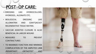 POST-OP CARE:
• DRESSING LIKE HYDROCOLLOID,
HYDROGEL, ALGINATE ETC.
• BIOLOGICAL DRESSING LIKE
ALLOMATRIX AND GRAFTJACKET
REGENERATIVE TISSUE MATRIX.
• VACCUM ASSISTED CLOSURE IS ALSO
BENEFICIAL IN LARGER WOUND
• MEASURES TO PREVENT
CONTRACTURES
• TO MAXIMIZE FUNCTION AND MINIMIZE
COMPLICATION OF THE AMPUTED LIMB
PEDORTHIST, ORTHOTIST AND
 