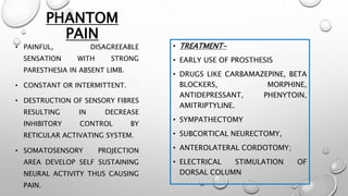 PHANTOM
PAIN
• PAINFUL, DISAGREEABLE
SENSATION WITH STRONG
PARESTHESIA IN ABSENT LIMB.
• CONSTANT OR INTERMITTENT.
• DESTRUCTION OF SENSORY FIBRES
RESULTING IN DECREASE
INHIBITORY CONTROL BY
RETICULAR ACTIVATING SYSTEM.
• SOMATOSENSORY PROJECTION
AREA DEVELOP SELF SUSTAINING
NEURAL ACTIVITY THUS CAUSING
PAIN.
• TREATMENT-
• EARLY USE OF PROSTHESIS
• DRUGS LIKE CARBAMAZEPINE, BETA
BLOCKERS, MORPHINE,
ANTIDEPRESSANT, PHENYTOIN,
AMITRIPTYLINE.
• SYMPATHECTOMY
• SUBCORTICAL NEURECTOMY,
• ANTEROLATERAL CORDOTOMY;
• ELECTRICAL STIMULATION OF
DORSAL COLUMN
 