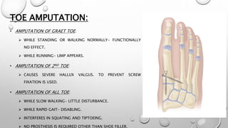 TOE AMPUTATION:
• AMPUTATION OF GRAET TOE:
 WHILE STANDING OR WALKING NORMALLY- FUNCTIONALLY
NO EFFECT.
 WHILE RUNNING- LIMP APPEARS.
• AMPUTATION OF 2ND TOE:
 CAUSES SEVERE HALLUX VALGUS. TO PREVENT SCREW
FIXATION IS USED.
• AMPUTATION OF ALL TOE:
 WHILE SLOW WALKING- LITTLE DISTURBANCE.
 WHILE RAPID GAIT- DISABLING.
 INTERFERES IN SQUATING AND TIPTOEING.
 NO PROSTHESIS IS REQUIRED OTHER THAN SHOE FILLER.
 