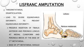 LISFRANC AMPUTATION
• TARSOMETATARSAL
DISARTICULATION.
• LEAD TO SEVERE EQUINOVARUS
DEFORMITY. TO PREVENT
EQUINOVARUS DEFORMITY-
 PRESERVE INSERTION OF TIBIALIS
ANTERIOR AND PERONEUS LONGUS
AT MEDIAL CUNEIFORM AND
PERONEUS BREVIS AT THE BASE OF
5TH METATARSAL.
 BASE OF 2ND METATARSAL SHOULD
 