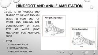 HINDFOOT AND ANKLE AMPUTATION
• GOAL IS TO PRODUCE END
BEARING STUMP AND ENOUGH
SPACE BETWEEN END OF
STUMP AND GROUND FOR
CONSTRUCTION OF SOME
TYPE OF ANKLE JOINT
MECHANISM FOR ARTIFICIAL
FOOT.
• TYPES-
 SYME AMPUTATION
 BOYD AMPUTATION
 PIROGOFF AMPUTATION
 
