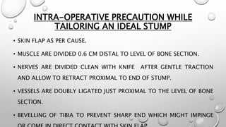 INTRA-OPERATIVE PRECAUTION WHILE
TAILORING AN IDEAL STUMP
• SKIN FLAP AS PER CAUSE.
• MUSCLE ARE DIVIDED 0.6 CM DISTAL TO LEVEL OF BONE SECTION.
• NERVES ARE DIVIDED CLEAN WITH KNIFE AFTER GENTLE TRACTION
AND ALLOW TO RETRACT PROXIMAL TO END OF STUMP.
• VESSELS ARE DOUBLY LIGATED JUST PROXIMAL TO THE LEVEL OF BONE
SECTION.
• BEVELLING OF TIBIA TO PREVENT SHARP END WHICH MIGHT IMPINGE
 