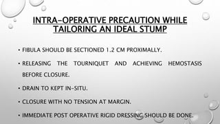 INTRA-OPERATIVE PRECAUTION WHILE
TAILORING AN IDEAL STUMP
• FIBULA SHOULD BE SECTIONED 1.2 CM PROXIMALLY.
• RELEASING THE TOURNIQUET AND ACHIEVING HEMOSTASIS
BEFORE CLOSURE.
• DRAIN TO KEPT IN-SITU.
• CLOSURE WITH NO TENSION AT MARGIN.
• IMMEDIATE POST OPERATIVE RIGID DRESSING SHOULD BE DONE.
 