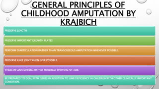 GENERAL PRINCIPLES OF
CHILDHOOD AMPUTATION BY
KRAJBICH
PRESERVE LENGTH
PRESERVE IMPORTANT GROWTH PLATES
PERFORM DIARTICULATION RATHER THAN TRANSOSSEOUS AMPUTATION WHENEVER POSSIBLE.
PRESERVE KNEE JOINT WHEN EVER POSSIBLE.
STABILIZE AND NORMALIZE THE PROXIMAL PORTION OF LIMB.
BE PREPARED TO DEAL WITH ISSUES IN ADDITION TO LIMB DEFICIENCY IN CHILDREN WITH OTHER CLINICALLY IMPORTANT
CONDITION.
 